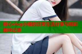 糖心vlog小橘的日常生活分享与精彩趣味记录