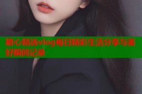 糖心精选vlog每日精彩生活分享与美好瞬间记录