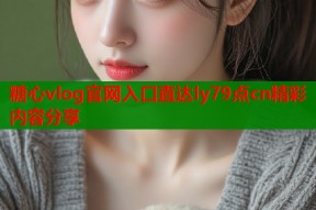 糖心vlog官网入口直达ly79点cn精彩内容分享