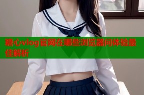 糖心vlog官网在哪些浏览器问体验最佳解析