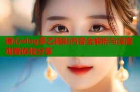 糖心vlog多乙精彩内容全解析与深度观看体验分享