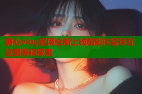 糖心vlog官网全新上线精彩内容尽在这里等你探索