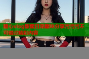 糖心vlog甜蜜日常趣味分享污污污不可错过精彩内容