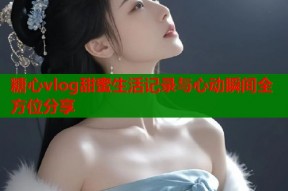 糖心vlog甜蜜生活记录与心动瞬间全方位分享