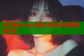 多乙糖心vlog记录生活点滴与甜蜜瞬间分享