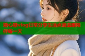 糖心糖vlog日常分享生活点滴温暖陪伴每一天