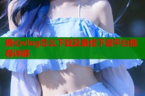 糖心vlog怎么下载及最佳下载平台推荐详解