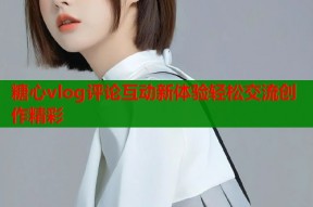 糖心vlog评论互动新体验轻松交流创作精彩