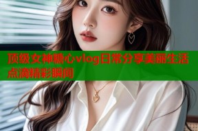 顶级女神糖心vlog日常分享美丽生活点滴精彩瞬间