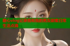 糖心vlog记录我和我的男友甜蜜日常生活点滴
