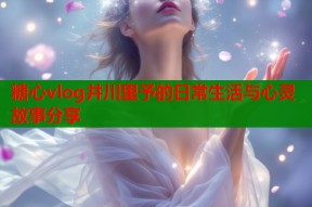 糖心vlog井川里予的日常生活与心灵故事分享