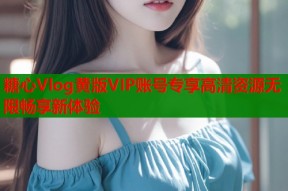 糖心Vlog黄版VIP账号专享高清资源无限畅享新体验