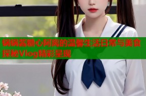 锅锅酱糖心阿离的温馨生活日常与美食探秘Vlog精彩呈现