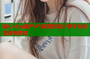 糖心vlog国产AV视频剪辑分享平台高清流畅体验