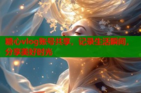 糖心vlog账号共享，记录生活瞬间，分享美好时光