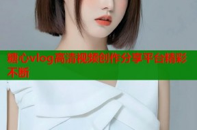 糖心vlog高清视频创作分享平台精彩不断