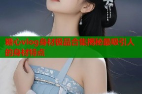 糖心vlog身材极品合集揭秘最吸引人的身材特点