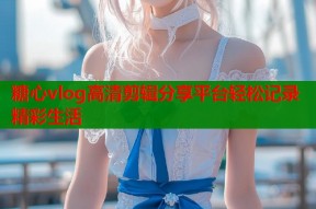 糖心vlog高清剪辑分享平台轻松记录精彩生活