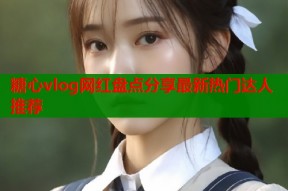 糖心vlog网红盘点分享最新热门达人推荐