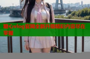 糖心vlog官网全新升级精彩内容尽在掌握