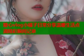 糖心vlog小橘子日常分享温暖生活点滴精彩瞬间记录