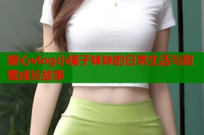 糖心vlog小橘子妹妹的日常生活与甜蜜成长故事