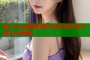 糖心vlog最新版精彩分享日常生活点滴与心情故事