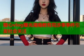糖心vlog曝光湖南教育局涉事事件引发社会关注