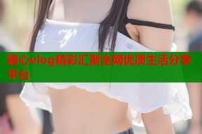 糖心vlog精彩汇聚全网优质生活分享平台