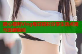 糖心福利Vlog每日精彩分享生活点滴与温暖瞬间