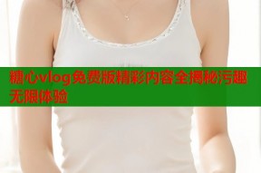 糖心vlog免费版精彩内容全揭秘污趣无限体验