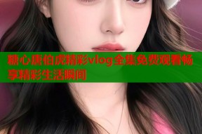 糖心唐伯虎精彩vlog全集免费观看畅享精彩生活瞬间