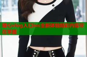 糖心vlog入口ios全新体验精彩内容尽在掌握