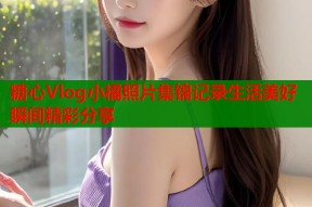 糖心Vlog小橘照片集锦记录生活美好瞬间精彩分享