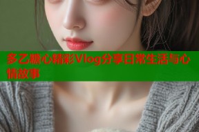 多乙糖心精彩Vlog分享日常生活与心情故事