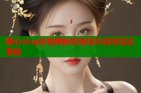 糖心vlog价格揭秘到底值不值得花这笔钱
