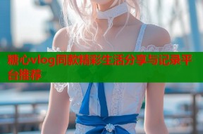 糖心vlog同款精彩生活分享与记录平台推荐