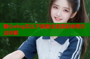 糖心vlog怎么下载最全资源及使用方法详解