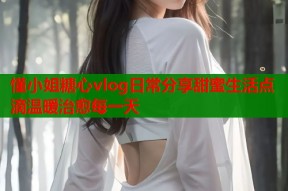 懂小姐糖心vlog日常分享甜蜜生活点滴温暖治愈每一天