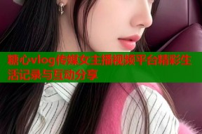 糖心vlog传媒女主播视频平台精彩生活记录与互动分享