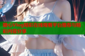 糖心Vlog精彩在线观看平台推荐与精彩内容分享