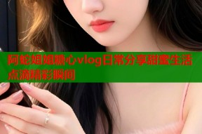 阿蛇姐姐糖心vlog日常分享甜蜜生活点滴精彩瞬间