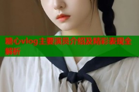 糖心vlog主要演员介绍及精彩表现全解析