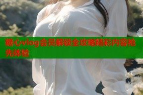 糖心vlog会员解锁全攻略精彩内容抢先体验
