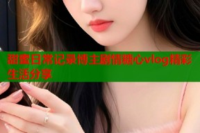 甜蜜日常记录博主剧情糖心vlog精彩生活分享