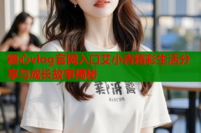 糖心vlog官网入口艾小青精彩生活分享与成长故事揭秘