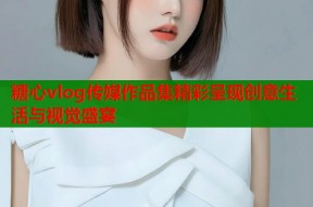 糖心vlog传媒作品集精彩呈现创意生活与视觉盛宴