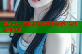 糖心vlog精彩合集分享平台精彩生活点滴记录