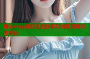 糖心vlog精彩生活分享与创意灵感交流平台