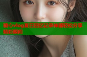 糖心vlog夏日回忆记录神器轻松分享精彩瞬间
